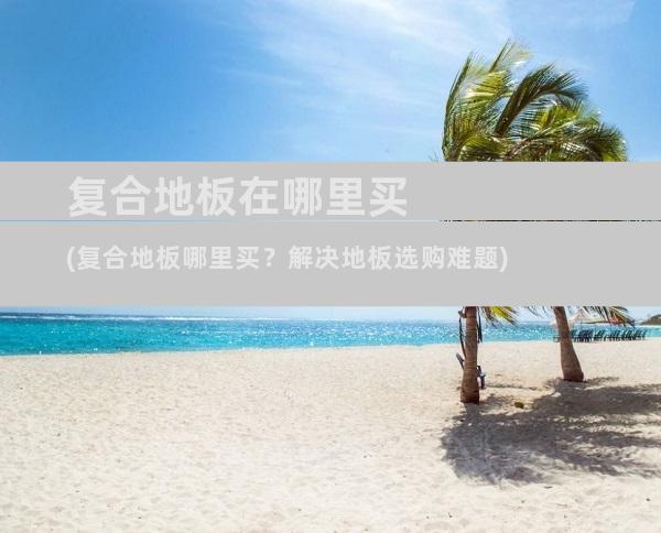复合地板在哪里买(复合地板哪里买？解决地板选购难题)
