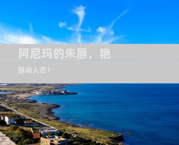 阿尼玛的朱唇，艳丽动人否？