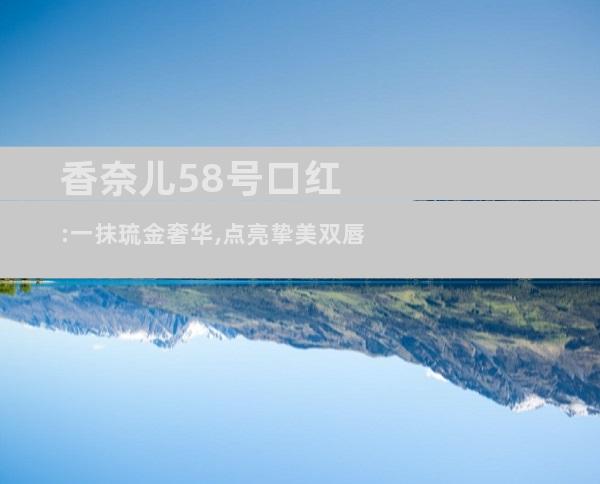 香奈儿58号口红:一抹琉金奢华,点亮挚美双唇