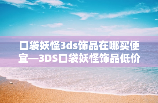 口袋妖怪3ds饰品在哪买便宜—3DS口袋妖怪饰品低价购买攻略
