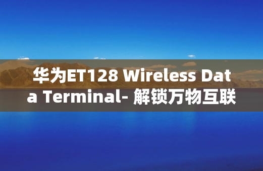 华为ET128 Wireless Data Terminal- 解锁万物互联的新境界
