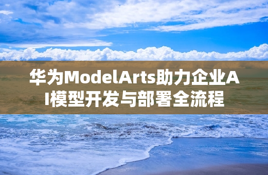 华为ModelArts助力企业AI模型开发与部署全流程