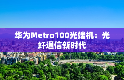 华为Metro100光端机：光纤通信新时代
