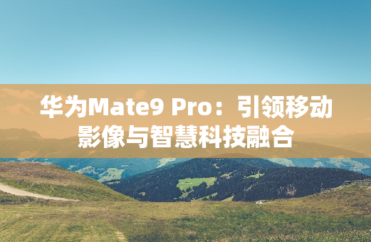 华为Mate9 Pro：引领移动影像与智慧科技融合
