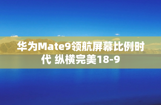华为Mate9领航屏幕比例时代 纵横完美18-9