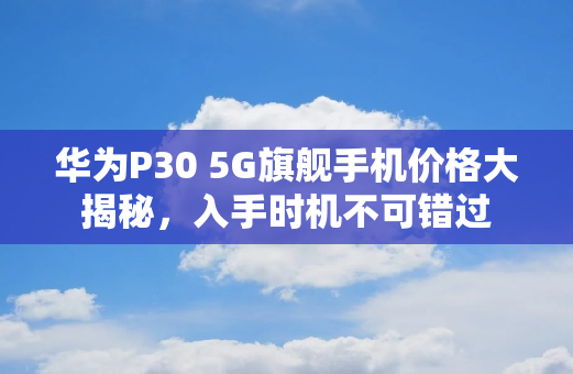 华为P30 5G旗舰手机价格大揭秘，入手时机不可错过